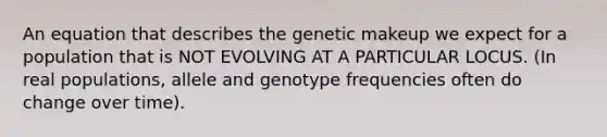 An equation that describes the genetic makeup we expect for a population that is NOT EVOLVING AT A PARTICULAR LOCUS. (In real populations, allele and genotype frequencies often do change over time).