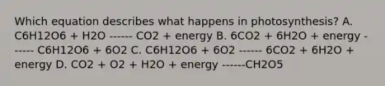 Which equation describes what happens in photosynthesis? A. C6H12O6 + H2O ------ CO2 + energy B. 6CO2 + 6H2O + energy ------ C6H12O6 + 6O2 C. C6H12O6 + 6O2 ------ 6CO2 + 6H2O + energy D. CO2 + O2 + H2O + energy ------CH2O5