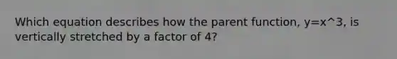 Which equation describes how the parent function, y=x^3, is vertically stretched by a factor of 4?