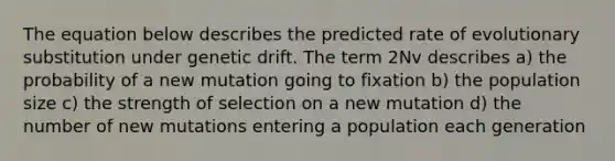 The equation below describes the predicted rate of evolutionary substitution under genetic drift. The term 2Nv describes a) the probability of a new mutation going to fixation b) the population size c) the strength of selection on a new mutation d) the number of new mutations entering a population each generation