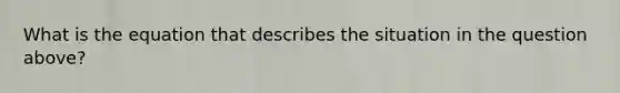 What is the equation that describes the situation in the question above?