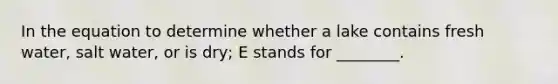 In the equation to determine whether a lake contains fresh water, salt water, or is dry; E stands for ________.