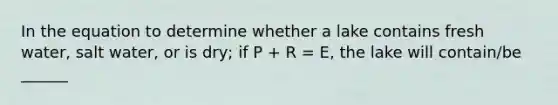 In the equation to determine whether a lake contains fresh water, salt water, or is dry; if P + R = E, the lake will contain/be ______