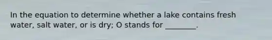 In the equation to determine whether a lake contains fresh water, salt water, or is dry; O stands for ________.