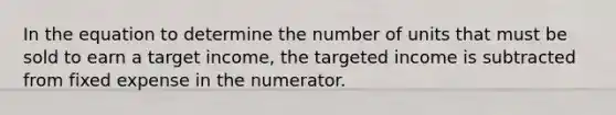 In the equation to determine the number of units that must be sold to earn a target income, the targeted income is subtracted from fixed expense in the numerator.