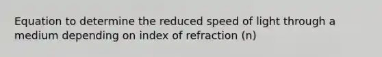 Equation to determine the reduced speed of light through a medium depending on index of refraction (n)