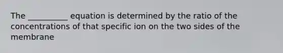 The __________ equation is determined by the ratio of the concentrations of that specific ion on the two sides of the membrane