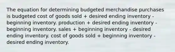 The equation for determining budgeted merchandise purchases is budgeted cost of goods sold + desired ending inventory - beginning inventory. production + desired ending inventory - beginning inventory. sales + beginning inventory - desired ending inventory. cost of goods sold + beginning inventory - desired ending inventory.