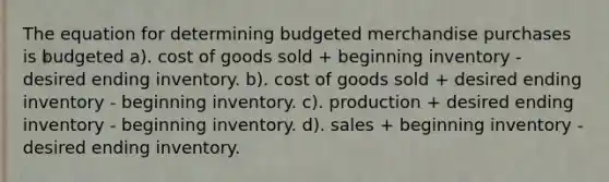 The equation for determining budgeted merchandise purchases is budgeted a). cost of goods sold + beginning inventory - desired ending inventory. b). cost of goods sold + desired ending inventory - beginning inventory. c). production + desired ending inventory - beginning inventory. d). sales + beginning inventory - desired ending inventory.