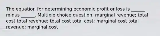 The equation for determining economic profit or loss is ______ minus ______. Multiple choice question. marginal revenue; total cost total revenue; total cost total cost; marginal cost total revenue; marginal cost