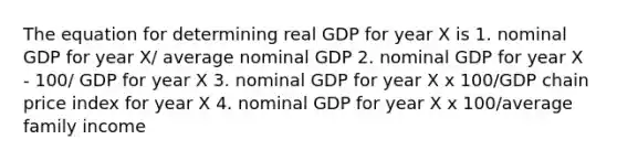 The equation for determining real GDP for year X is 1. nominal GDP for year X/ average nominal GDP 2. nominal GDP for year X ‑ 100/ GDP for year X 3. nominal GDP for year X x 100/GDP chain price index for year X 4. nominal GDP for year X x 100/average family income