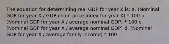 The equation for determining real GDP for year X is: a. (Nominal GDP for year X / GDP chain price index for year X) * 100 b. (Nominal GDP for year X / average nominal GDP) * 100 c. (Nominal GDP for year X / average nominal GDP) d. (Nominal GDP for year X / average family income) * 100