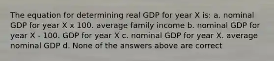 The equation for determining real GDP for year X is: a. nominal GDP for year X x 100. average family income b. nominal GDP for year X ‑ 100. GDP for year X c. nominal GDP for year X. average nominal GDP d. None of the answers above are correct