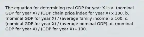 The equation for determining real GDP for year X is a. (nominal GDP for year X) / (GDP chain price index for year X) x 100. b. (nominal GDP for year X) / (average family income) x 100. c. (nominal GDP for year X) / (average nominal GDP). d. (nominal GDP for year X) / (GDP for year X) - 100.