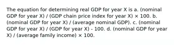 The equation for determining real GDP for year X is a. (nominal GDP for year X) / (GDP chain price index for year X) × 100. b. (nominal GDP for year X) / (average nominal GDP). c. (nominal GDP for year X) / (GDP for year X) - 100. d. (nominal GDP for year X) / (average family income) × 100.