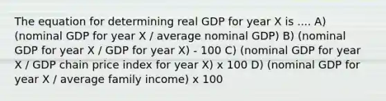 The equation for determining real GDP for year X is .... A) (nominal GDP for year X / average nominal GDP) B) (nominal GDP for year X / GDP for year X) - 100 C) (nominal GDP for year X / GDP chain price index for year X) x 100 D) (nominal GDP for year X / average family income) x 100