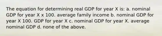 The equation for determining real GDP for year X is: a. nominal GDP for year X x 100. average family income b. nominal GDP for year X 100. GDP for year X c. nominal GDP for year X. average nominal GDP d. none of the above.