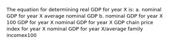 The equation for determining real GDP for year X is: a. nominal GDP for year X average nominal GDP b. nominal GDP for year X 100 GDP for year X nominal GDP for year X GDP chain price index for year X nominal GDP for year X/average family incomex100