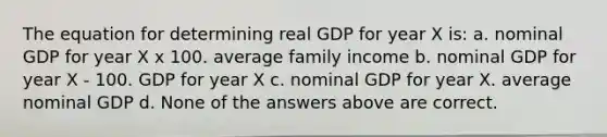 The equation for determining real GDP for year X is: a. nominal GDP for year X x 100. average family income b. nominal GDP for year X ‑ 100. GDP for year X c. nominal GDP for year X. average nominal GDP d. None of the answers above are correct.