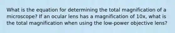 What is the equation for determining the total magnification of a microscope? If an ocular lens has a magnification of 10x, what is the total magnification when using the low-power objective lens?