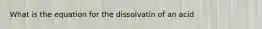 What is the equation for the dissolvatin of an acid