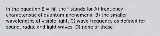 In the equation E = hf, the f stands for A) frequency characteristic of quantum phenomena. B) the smaller wavelengths of visible light. C) wave frequency as defined for sound, radio, and light waves. D) none of these