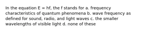 In the equation E = hf, the f stands for a. frequency characteristics of quantum phenomena b. wave frequency as defined for sound, radio, and light waves c. the smaller wavelengths of visible light d. none of these