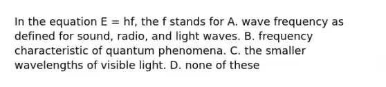 In the equation E = hf, the f stands for A. wave frequency as defined for sound, radio, and light waves. B. frequency characteristic of quantum phenomena. C. the smaller wavelengths of visible light. D. none of these