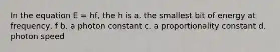 In the equation E = hf, the h is a. the smallest bit of energy at frequency, f b. a photon constant c. a proportionality constant d. photon speed