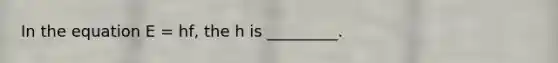 In the equation E = hf, the h is _________.