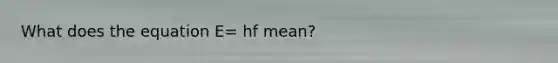 What does the equation E= hf mean?