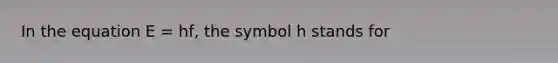 In the equation E = hf, the symbol h stands for