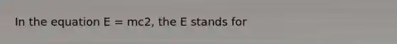 In the equation E = mc2, the E stands for