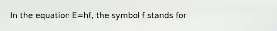 In the equation E=hf, the symbol f stands for