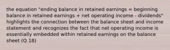 the equation "ending balance in retained earnings = beginning balance in retained earnings + net operating income - dividends" highlights the connection between the balance sheet and income statement and recognizes the fact that net operating income is essentially embedded within retained earnings on the balance sheet (Q 18)