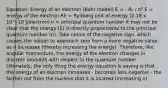 Equation: Energy of an electron (Bohr model) E = - Rₕ / n² E = energy of the electron Rh = Rydberg unit of energy (2.18 x 10^-18 J/electron) n = principal quantum number It may not be clear that the energy (E) is directly proportional to the principal quantum number (n). Take notice of the negative sign, which causes the values to approach zero from a more negative value as n increases (thereby increasing the energy). Therefore, like angular momentum, the energy of the electron changes in discrete amounts with respect to the quantum number Ultimately, the only thing the energy equation is saying is that the energy of an electron increases - becomes less negative - the farther out from the nucleus that it is located (increasing n)