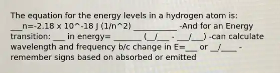 The equation for the energy levels in a hydrogen atom is: ___n=-2.18 x 10^-18 J (1/n^2) ___________ -And for an Energy transition: ___ in energy= _______ (__/___ - ___/___) -can calculate wavelength and frequency b/c change in E=___ or __/____ -remember signs based on absorbed or emitted