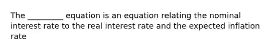 The _________ equation is an equation relating the nominal interest rate to the real interest rate and the expected inflation rate