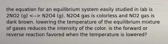 the equation for an equilibrium system easily studied in lab is 2NO2 (g) N2O4 (g). N2O4 gas is colorless and NO2 gas is dark brown. lowering the temperature of the equilibrium mixture of gases reduces the intensity of the color. is the forward or reverse reaction favored when the temperature is lowered?