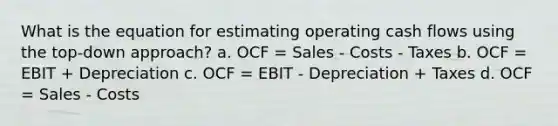 What is the equation for estimating operating cash flows using the top-down approach? a. OCF = Sales - Costs - Taxes b. OCF = EBIT + Depreciation c. OCF = EBIT - Depreciation + Taxes d. OCF = Sales - Costs