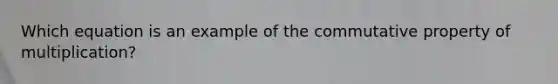 Which equation is an example of the commutative property of multiplication?