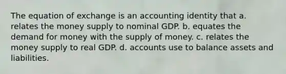 The equation of exchange is an accounting identity that a. relates the money supply to nominal GDP. b. equates the demand for money with the supply of money. c. relates the money supply to real GDP. d. accounts use to balance assets and liabilities.