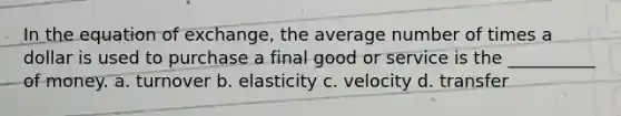 In the equation of exchange, the average number of times a dollar is used to purchase a final good or service is the __________ of money. a. turnover b. elasticity c. velocity d. transfer