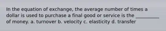 In the equation of exchange, the average number of times a dollar is used to purchase a final good or service is the __________ of money. a. turnover b. velocity c. elasticity d. transfer