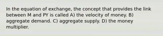 In the equation of exchange, the concept that provides the link between M and PY is called A) the velocity of money. B) aggregate demand. C) aggregate supply. D) the money multiplier.