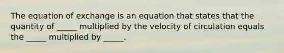 The equation of exchange is an equation that states that the quantity of​ _____ multiplied by the velocity of circulation equals the​ _____ multiplied by​ _____.