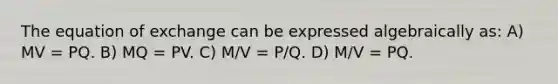 The equation of exchange can be expressed algebraically as: A) MV = PQ. B) MQ = PV. C) M/V = P/Q. D) M/V = PQ.