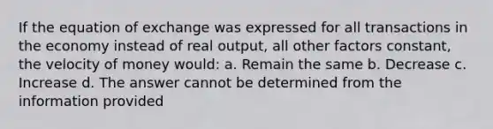 If the equation of exchange was expressed for all transactions in the economy instead of real output, all other factors constant, the velocity of money would: a. Remain the same b. Decrease c. Increase d. The answer cannot be determined from the information provided