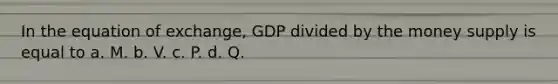 In the equation of exchange, GDP divided by the money supply is equal to a. M. b. V. c. P. d. Q.