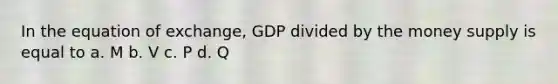 In the equation of exchange, GDP divided by the money supply is equal to a. M b. V c. P d. Q